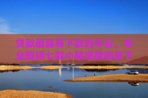 贷款最容易下款的平台，专业概括七款小额贷款容易下款的口子