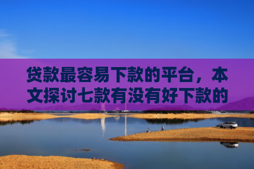 贷款最容易下款的平台，本文探讨七款有没有好下款的贷款口子