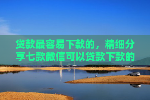 贷款最容易下款的，精细分享七款微信可以贷款下款的口子