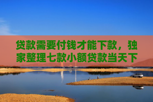 贷款需要付钱才能下款，独家整理七款小额贷款当天下款口子