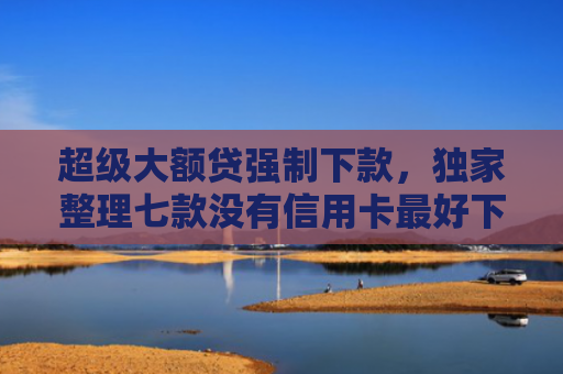 超级大额贷强制下款，独家整理七款没有信用卡最好下款的网l贷口子
