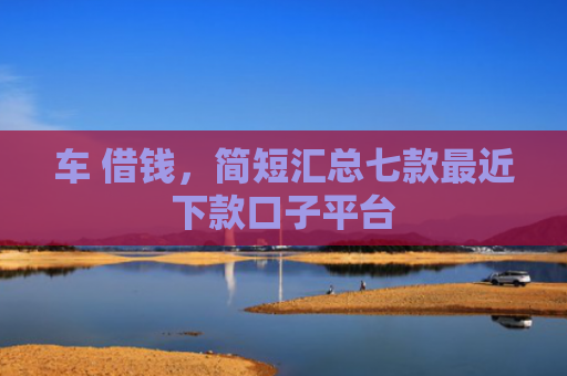 车 借钱，简短汇总七款最近下款口子平台