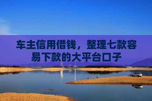 车主信用借钱，整理七款容易下款的大平台口子