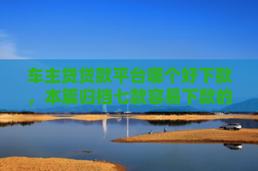 车主贷贷款平台哪个好下款，本篇归档七款容易下款的平台口子