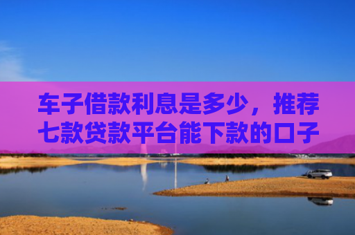 车子借款利息是多少，推荐七款贷款平台能下款的口子