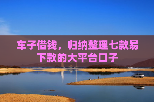 车子借钱，归纳整理七款易下款的大平台口子