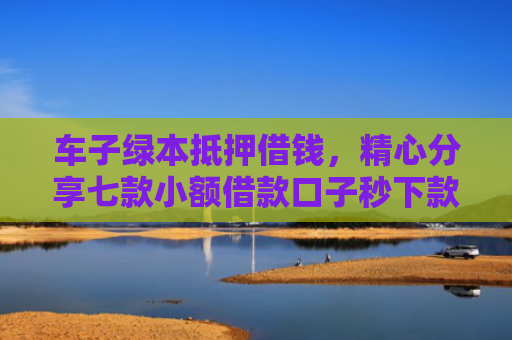 车子绿本抵押借钱，精心分享七款小额借款口子秒下款平台