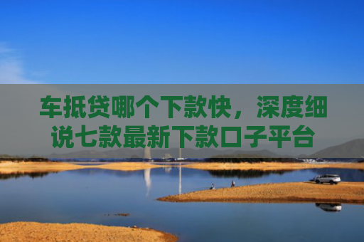 车抵贷哪个下款快，深度细说七款最新下款口子平台