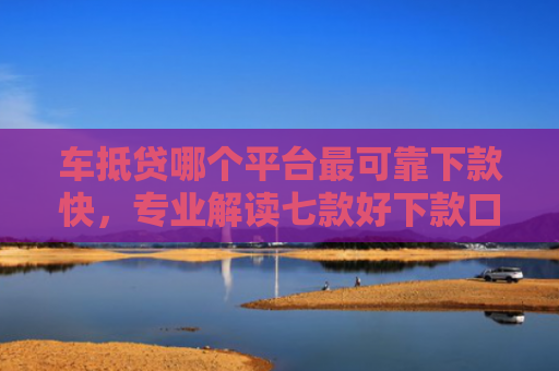 车抵贷哪个平台最可靠下款快，专业解读七款好下款口子平台