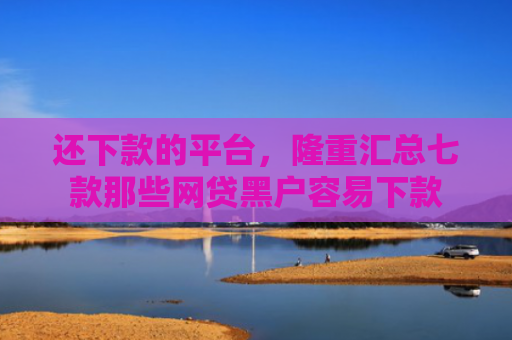 还下款的平台，隆重汇总七款那些网贷黑户容易下款