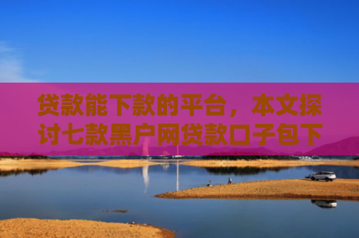 贷款能下款的平台，本文探讨七款黑户网贷款口子包下款