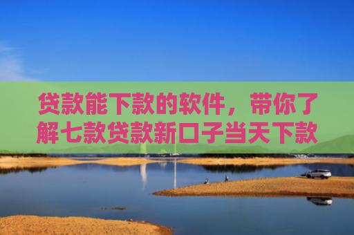 贷款能下款的软件，带你了解七款贷款新口子当天下款