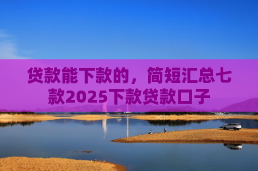 贷款能下款的，简短汇总七款2025下款贷款口子