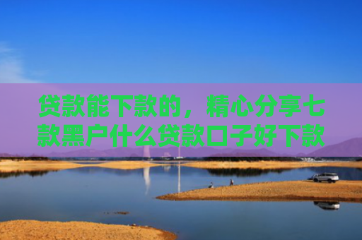 贷款能下款的，精心分享七款黑户什么贷款口子好下款