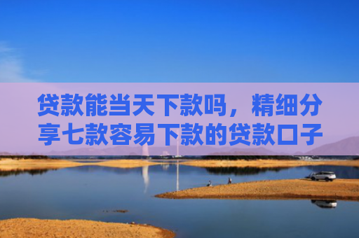 贷款能当天下款吗，精细分享七款容易下款的贷款口子学生
