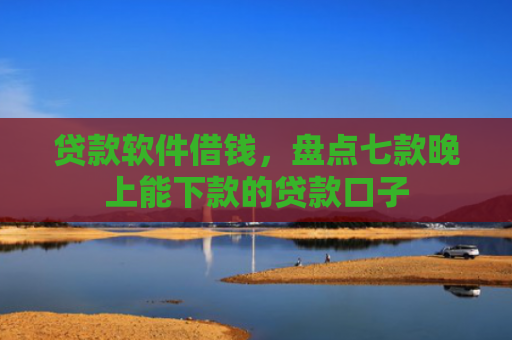 贷款软件借钱，盘点七款晚上能下款的贷款口子