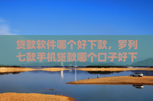 贷款软件哪个好下款，罗列七款手机贷款哪个口子好下款