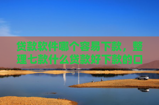 贷款软件哪个容易下款，整理七款什么贷款好下款的口子