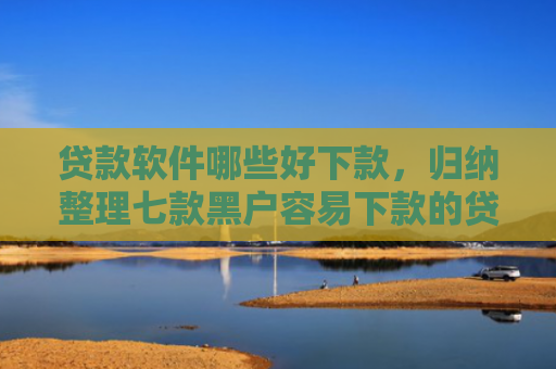 贷款软件哪些好下款，归纳整理七款黑户容易下款的贷款口子