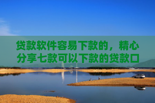 贷款软件容易下款的，精心分享七款可以下款的贷款口子