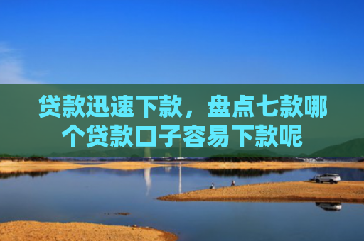 贷款迅速下款，盘点七款哪个贷款口子容易下款呢