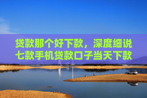 贷款那个好下款，深度细说七款手机贷款口子当天下款