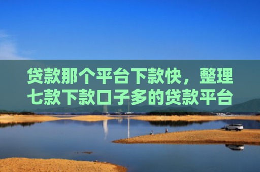 贷款那个平台下款快，整理七款下款口子多的贷款平台