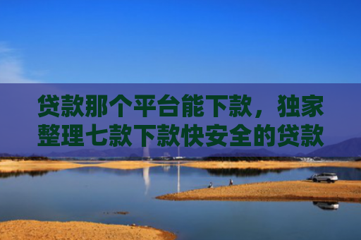 贷款那个平台能下款，独家整理七款下款快安全的贷款口子