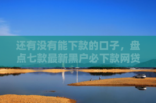 还有没有能下款的口子，盘点七款最新黑户必下款网贷
