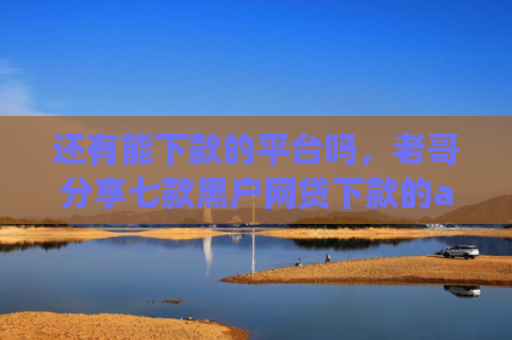 还有能下款的平台吗，老哥分享七款黑户网贷下款的app