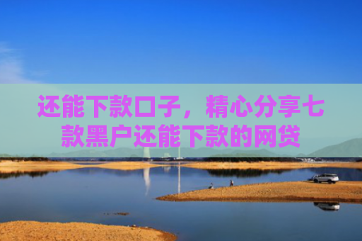 还能下款口子，精心分享七款黑户还能下款的网贷