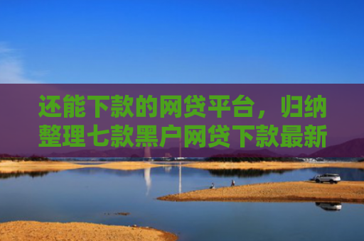 还能下款的网贷平台，归纳整理七款黑户网贷下款最新口子