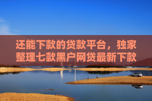 还能下款的贷款平台，独家整理七款黑户网贷最新下款口子