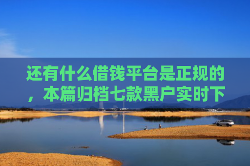 还有什么借钱平台是正规的，本篇归档七款黑户实时下款网贷