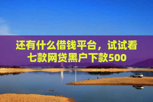 还有什么借钱平台，试试看七款网贷黑户下款500