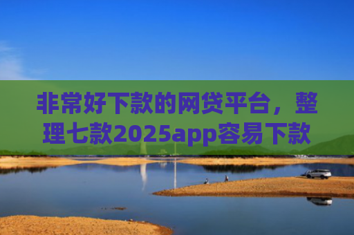 非常好下款的网贷平台，整理七款2025app容易下款的口子