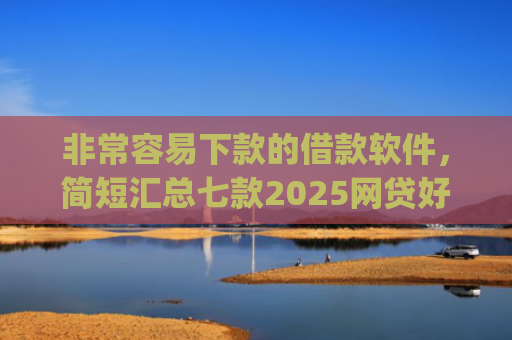 非常容易下款的借款软件，简短汇总七款2025网贷好下款的口子app