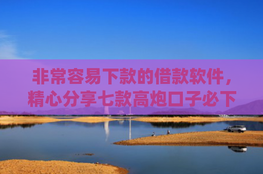 非常容易下款的借款软件，精心分享七款高炮口子必下款的app