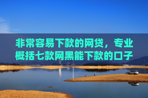 非常容易下款的网贷，专业概括七款网黑能下款的口子App