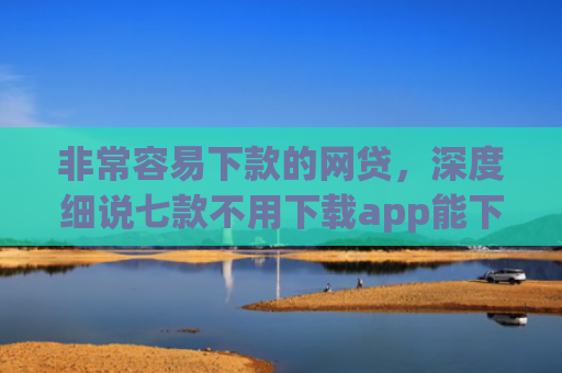 非常容易下款的网贷，深度细说七款不用下载app能下款的口子