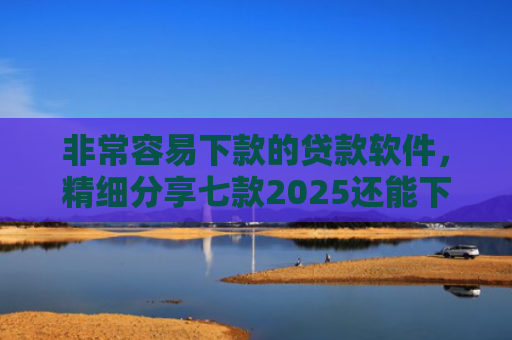 非常容易下款的贷款软件，精细分享七款2025还能下款的黑口子APP