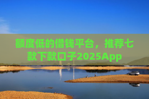 额度低的借钱平台，推荐七款下款口子2025App