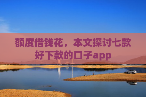 额度借钱花，本文探讨七款好下款的口子app