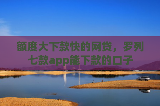额度大下款快的网贷，罗列七款app能下款的口子