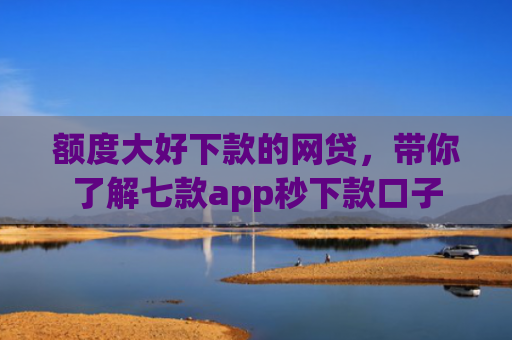 额度大好下款的网贷，带你了解七款app秒下款口子