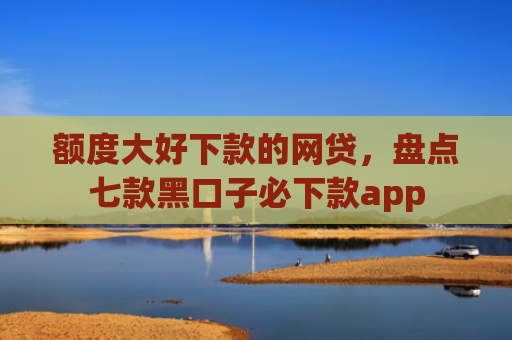 额度大好下款的网贷，盘点七款黑口子必下款app