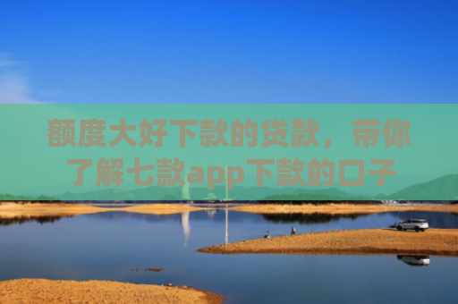 额度大好下款的贷款，带你了解七款app下款的口子