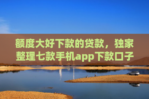 额度大好下款的贷款，独家整理七款手机app下款口子