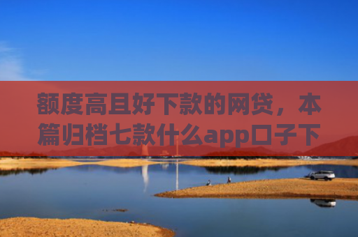 额度高且好下款的网贷，本篇归档七款什么app口子下款快