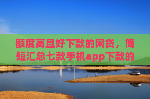 额度高且好下款的网贷，简短汇总七款手机app下款的口子